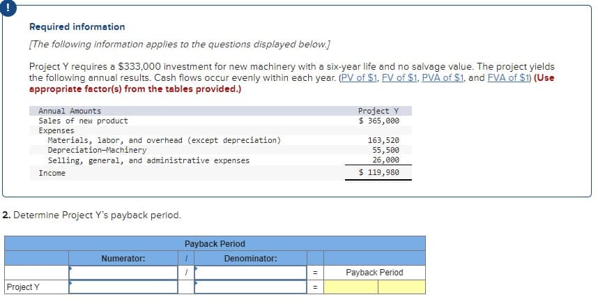 !
Required information
[The following information applies to the questions displayed below.]
Project Y requires a $333,000 investment for new machinery with a six-year life and no salvage value. The project yields
the following annual results. Cash flows occur evenly within each year. (PV of $1, FV of $1, PVA of $1, and FVA of $1) (Use
appropriate factor(s) from the tables provided.)
Annual Amounts
Sales of new product
Expenses
Materials, labor, and overhead (except depreciation)
Depreciation Machinery
Selling, general, and administrative expenses
Income
2. Determine Project Y's payback period.
Project Y
Numerator:
Payback Period
1
Denominator:
=
||
Project Y
$365,000
163,520
55,500
26,000
$ 119,980
Payback Period