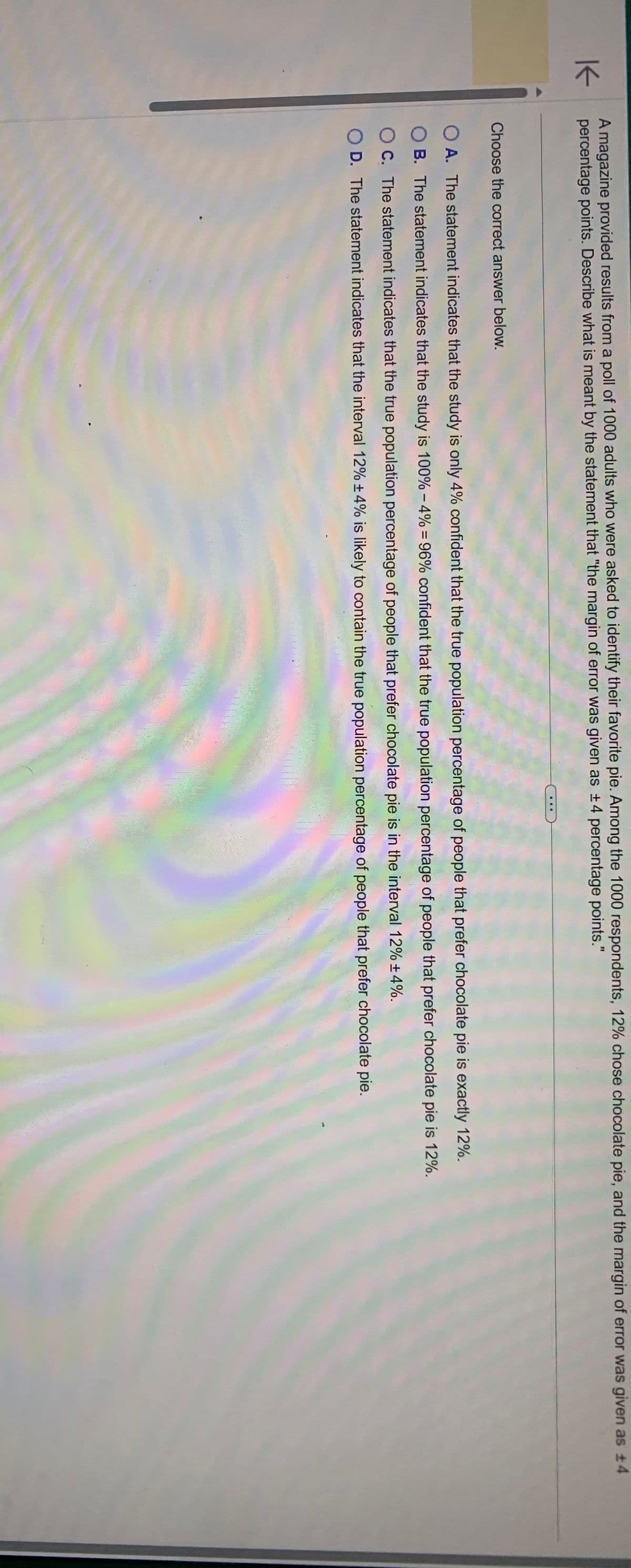 K
A magazine provided results from a poll of 1000 adults who were asked to identify their favorite pie. Among the 1000 respondents, 12% chose chocolate pie, and the margin of error was given as ±4
percentage points. Describe what is meant by the statement that "the margin of error was given as +4 percentage points."
Choose the correct answer below.
...
OA. The statement indicates that the study is only 4% confident that the true population percentage of people that prefer chocolate pie is exactly 12%.
OB. The statement indicates that the study is 100% -4% = 96% confident that the true population percentage of people that prefer chocolate pie is 12%.
OC. The statement indicates that the true population percentage of people that prefer chocolate pie is in the interval 12% ± 4%.
D. The statement indicates that the interval 12% ± 4% is likely to contain the true population percentage of people that prefer chocolate pie.