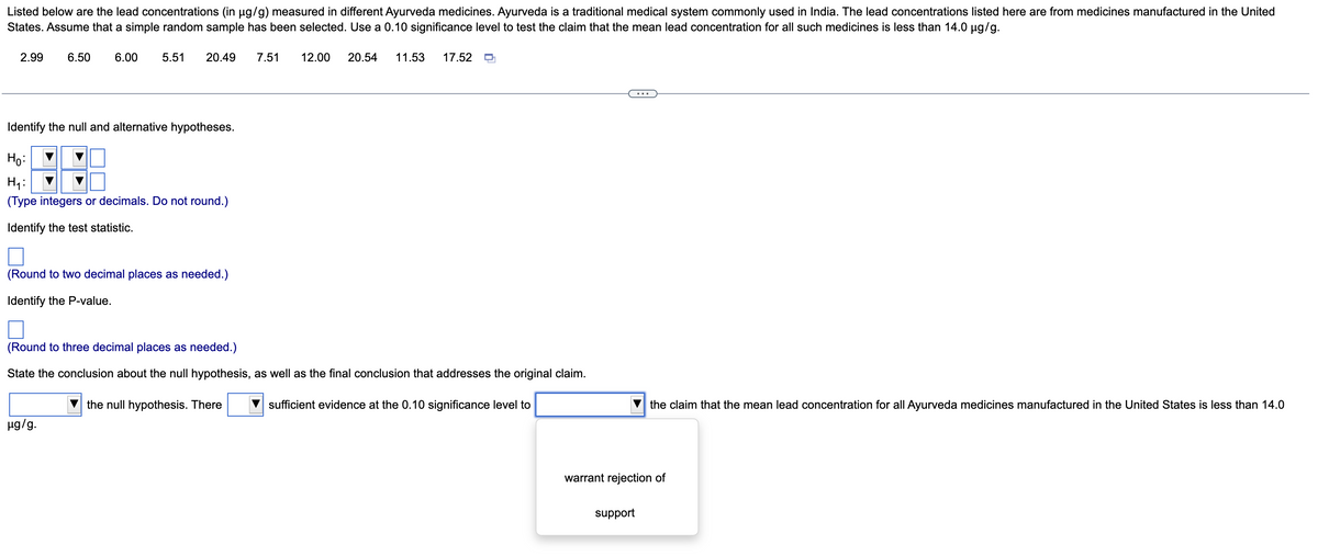 Listed below are the lead concentrations (in µg/g) measured in different Ayurveda medicines. Ayurveda is a traditional medical system commonly used in India. The lead concentrations listed here are from medicines manufactured in the United
States. Assume that a simple random sample has been selected. Use a 0.10 significance level to test the claim that the mean lead concentration for all such medicines is less than 14.0 µg/g.
2.99 6.50
6.00
5.51 20.49
Identify the null and alternative hypotheses.
Ho:
H₁:
(Type integers or decimals. Do not round.)
Identify the test statistic.
(Round to two decimal places as needed.)
Identify the P-value.
µg/g.
7.51 12.00 20.54 11.53 17.52
(Round to three decimal places as needed.)
State the conclusion about the null hypothesis, as well as the final conclusion that addresses the original claim.
the null hypothesis. There
sufficient evidence at the 0.10 significance level to
the claim that the mean lead concentration for all Ayurveda medicines manufactured in the United States is less than 14.0
warrant rejection of
support