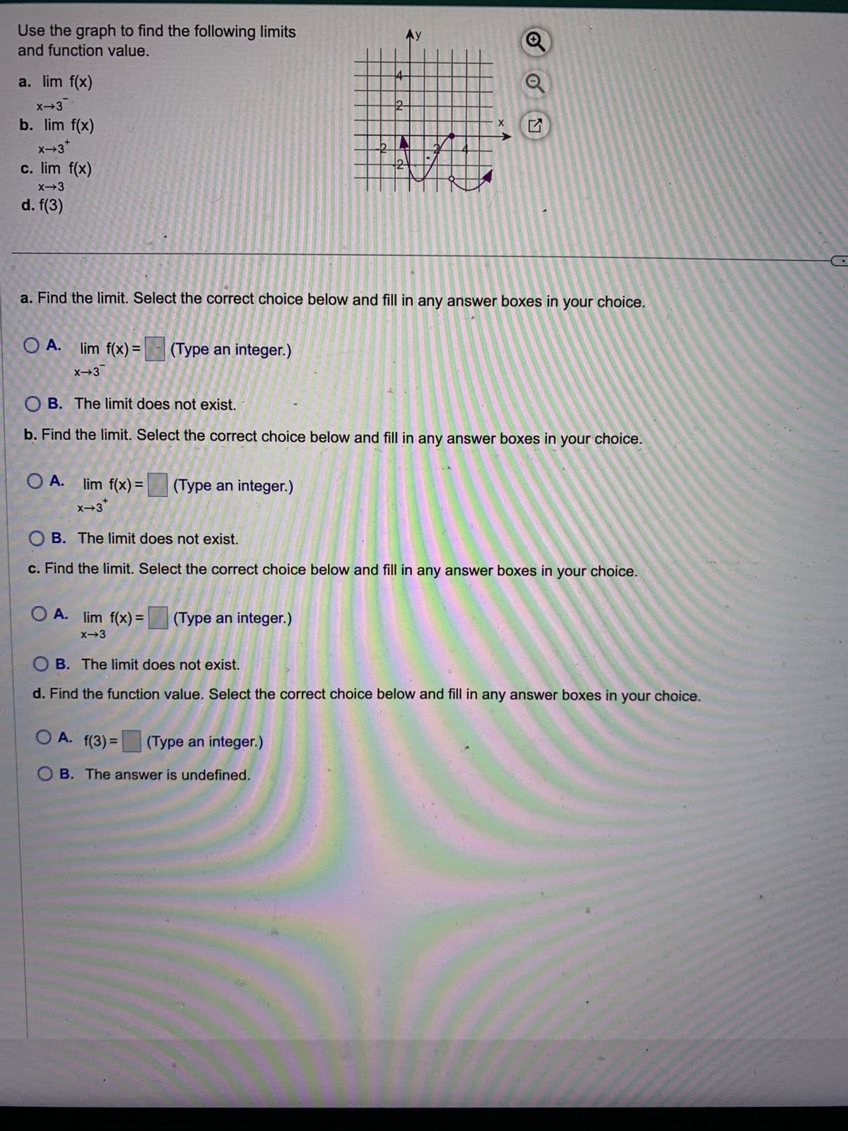 Use the graph to find the following limits
and function value.
a. lim f(x)
x-3
b. lim f(x)
x→3*
c. lim f(x)
X→3
d. f(3)
O A. lim
f(x) =
lim f(x) = (Type an integer.)
x→3
O A.
lim f(x) = (Type an integer.)
x→3*
1050 1230
ลง
OA. lim f(x)= (Type an integer.)
X-3
a. Find the limit. Select the correct choice below and fill in any answer boxes in your choice.
Ay
2-
NO
OA. f(3) = (Type an integer.)
OB. The answer is undefined.
2
OB. The limit does not exist.
b. Find the limit. Select the correct choice below and fill in any answer boxes in your choice.
X
0
O B. The limit does not exist.
c. Find the limit. Select the correct choice below and fill in any answer boxes in your choice.
OB. The limit does not exist.
d. Find the function value. Select the correct choice below and fill in any answer boxes in your choice.