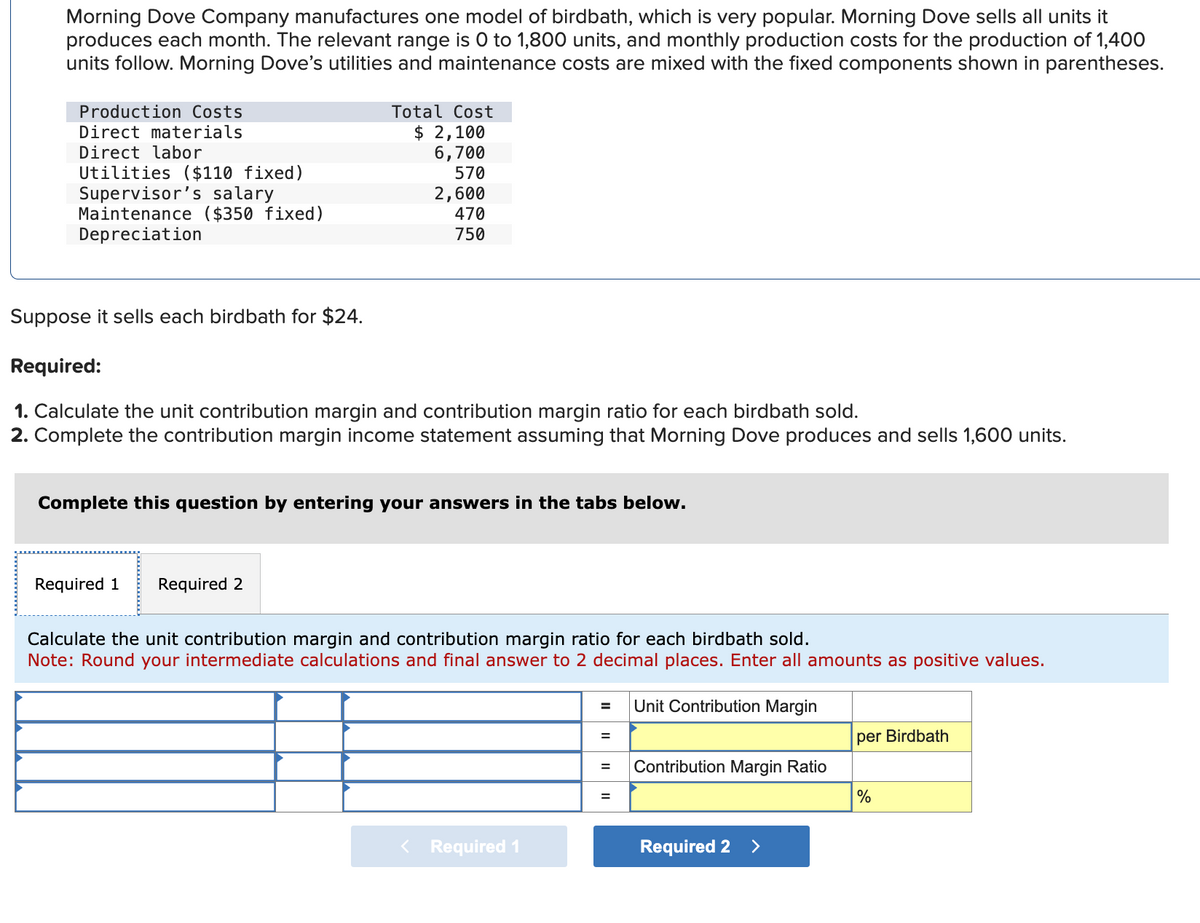 Morning Dove Company manufactures one model of birdbath, which is very popular. Morning Dove sells all units it
produces each month. The relevant range is 0 to 1,800 units, and monthly production costs for the production of 1,400
units follow. Morning Dove's utilities and maintenance costs are mixed with the fixed components shown in parentheses.
Production Costs
Direct materials
Direct labor
Utilities ($110 fixed)
Supervisor's salary
Maintenance ($350 fixed)
Depreciation
Total Cost
$ 2,100
6,700
570
2,600
470
750
Suppose it sells each birdbath for $24.
Required:
1. Calculate the unit contribution margin and contribution margin ratio for each birdbath sold.
2. Complete the contribution margin income statement assuming that Morning Dove produces and sells 1,600 units.
Required 1 Required 2
Complete this question by entering your answers in the tabs below.
Calculate the unit contribution margin and contribution margin ratio for each birdbath sold.
Note: Round your intermediate calculations and final answer to 2 decimal places. Enter all amounts as positive values.
Unit Contribution Margin
< Required 1
=
=
=
=
Contribution Margin Ratio
Required 2
>
per Birdbath
%