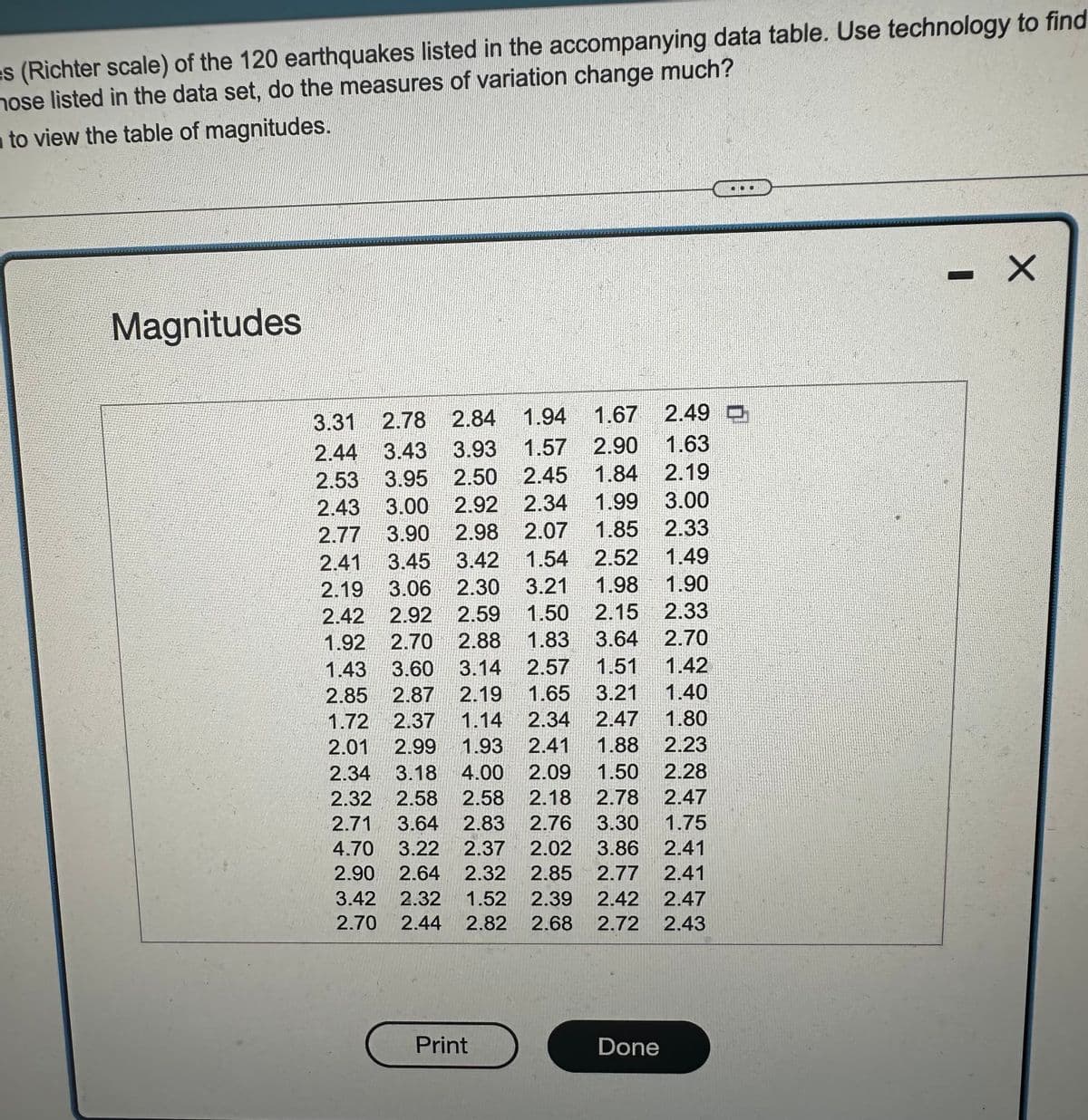 es (Richter scale) of the 120 earthquakes listed in the accompanying data table. Use technology to find
nose listed in the data set, do the measures of variation change much?
to view the table of magnitudes.
Magnitudes
1.67 2.49
2.49
1.94
2.78 2.84
1.63
3.31
2.44 3.43 3.93 1.57 2.90
2.53 3.95 2.50
2.43 3.00 2.92
2.77 3.90 2.98
2.45 1.84 2.19
2.34 1.99 3.00
2.07 1.85
2.33
1.49
1.90
2.41 3.45 3.42 1.54 2.52
2.19 3.06 2.30 3.21 1.98
2.42 2.92 2.59 1.50 2.15
1.92 2.70 2.88 1.83
2.33
3.64
2.70
1.43 3.60 3.14 2.57
1.51
1.42
3.21
1.40
1.80
2.23
2.85 2.87 2.19 1.65
1.72 2.37 1.14 2.34 2.47
2.01 2.99 1.93 2.41 1.88
2.34 3.18 4.00 2.09 1.50
2.32 2.58 2.58 2.18 2.78
2.71 3.64 2.83 2.76 3.30
4.70 3.22 2.37 2.02 3.86
2.90 2.64 2.32
3.42 2.32 1.52
2.70 2.44 2.82 2.68 2.72
Print
2.28
2.47
1.75
2.41
2.85 2.77 2.41
2.39 2.42 2.47
2.43
Done
X