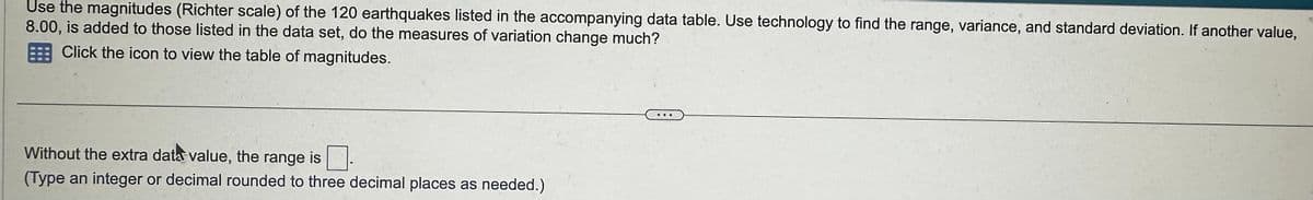 Use the magnitudes (Richter scale) of the 120 earthquakes listed in the accompanying data table. Use technology to find the range, variance, and standard deviation. If another value,
8.00, is added to those listed in the data set, do the measures of variation change much?
Click the icon to view the table of magnitudes.
Without the extra data value, the range is
(Type an integer or decimal rounded to three decimal places as needed.)
PO