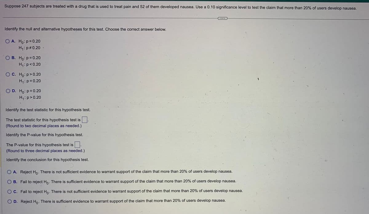 Suppose 247 subjects are treated with a drug that is used to treat pain and 52 of them developed nausea. Use a 0.10 significance level to test the claim that more than 20% of users develop nausea.
Identify the null and alternative hypotheses for this test. Choose the correct answer below.
O A. Ho: p=0.20
H₁: p=0.20.
O B. Ho: p=0.20
H₁: p<0.20
OC. Ho:p>0.20
H₁: p=0.20
O D. Ho: p=0.20
H₁: p > 0.20
Identify the test statistic for this hypothesis test.
The test statistic for this hypothesis test is
(Round to two decimal places as needed.)
Identify the P-value for this hypothesis test.
The P-value for this hypothesis test is.
(Round to three decimal places as needed.)
Identify the conclusion for this hypothesis test.
O A. Reject Ho. There is not sufficient evidence to warrant support of the claim that more than 20% of users develop nausea.
O B. Fail to reject Ho. There is sufficient evidence to warrant support of the claim that more than 20% of users develop nausea.
O C. Fail to reject Ho. There is not sufficient evidence to warrant support of the claim that more than 20% of users develop nausea.
D. Reject Ho. There is sufficient evidence to warrant support of the claim that more than 20% of users develop nausea.
S