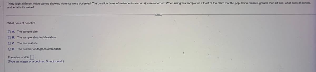 Thirty-eight different video games showing violence were observed. The duration times of violence (in seconds) were recorded. When using this sample for a t test of the claim that the population mean is greater than 81 sec, what does of denote.
and what is its value?
What does df denote?
OA. The sample size
B. The sample standard deviation
OC. The test statistic
OD. The number of degrees of freedom
The value of df is
(Type an integer or a decimal. Do not round.)