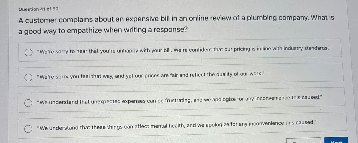 Question 41 of 50
A customer complains about an expensive bill in an online review of a plumbing company. What is
a good way to empathize when writing a response?
"We're sorry to hear that you're unhappy with your bill. We're confident that our pricing is in line with industry standards."
"We're sorry you feel that way, and yet our prices are fair and reflect the quality of our work."
"We understand that unexpected expenses can be frustrating, and we apologize for any inconvenience this caused."
"We understand that these things can affect mental health, and we apologize for any inconvenience this caused."
Navt