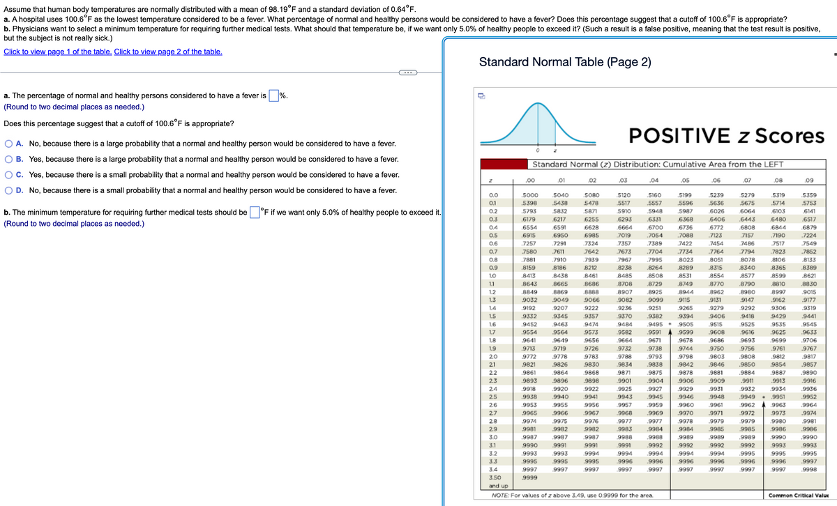 Assume that human body temperatures are normally distributed with a mean of 98.19°F and a standard deviation of 0.64°F.
a. A hospital uses 100.6°F as the lowest temperature considered to be a fever. What percentage of normal and healthy persons would be considered to have a fever? Does this percentage suggest that a cutoff of 100.6°F is appropriate?
b. Physicians want to select a minimum temperature for requiring further medical tests. What should that temperature be, if we want only 5.0% of healthy people to exceed it? (Such a result is a false positive, meaning that the test result is positive,
but the subject is not really sick.)
Click to view page 1 of the table. Click to view page 2 of the table.
a. The percentage of normal and healthy persons considered to have a fever is %.
(Round to two decimal places as needed.)
Does this percentage suggest that a cutoff of 100.6°F is appropriate?
O A. No, because there is a large probability that a normal and healthy person would be considered to have a fever.
B. Yes, because there is a large probability that a normal and healthy person would be considered to have a fever.
C. Yes, because there is a small probability that a normal and healthy person would be considered to have a fever.
D. No, because there is a small probability that a normal and healthy person would be considered to have a fever.
b. The minimum temperature for requiring further medical tests should be
(Round to two decimal places as needed.)
°F if we want only 5.0% of healthy people to exceed it.
Standard Normal Table (Page 2)
0.0
0.1
0.2
0.3
0.4
0.5
0.6
0.7
0.8
0.9
1.0
1.1
1.2
1.3
1.4
1.5
~~~~
www~NNN2
MM
0
.00
Z
Standard Normal (z) Distribution: Cumulative Area from the LEFT
.5000
.5398
5793
.6179
.6554
.6915
.7257
.7580
.7881
.8159
.8413
.8643
.8849
9032
.9192
.9332
9452
.9554
.9641
9713
.9772
.9821
.9861
.9893
.9918
.9938
.9953
.9965
.9974
.9981
.9987
9990
.9993
.9995
.9997
.9999
.01
5040
5438
5832
.6217
.6591
.6950
.7291
.7611
7910
.8186
.8438
.8665
8869
9049
.9207
9345
9463
.9564
.9649
.02
.9719
.9778
.9826
9864
.9896
.9920
.9940
.9955
.9966
.9975
.9982
9987
.9991
9993
.9995
.9997
5080
5478
5871
.6255
.6628
.6985
.7324
.7642
.7939
.8212
.8461
8686
8888
.9066
9222
9357
9474
.9573
.9656
.9726
.9783
.9830
9868
.9898
.9922
9941
.9956
.9967
.9976
.9982
9987
.9991
9994
.9995
9997
POSITIVE z Scores
.03
5120
5517
5910
.6293
.6664
.7019
.7357
.7673
.7967
.8238
.8485
.8708
.8907
.9082
.9236
.9370
9484
.9582
.9664
.9732
.9788
.9834
9871
.9901
1.6
1.7
1.8
1.9
2.0
2.1
2.2
2.3
2.4
2.5
2.6
2.7
2.8
2.9
3.0
3.1
3.2
3.3
3.4
3.50
and up
NOTE: For values of z above 3.49, use 0.9999 for the area.
.9925
.9943
.9957
.04
.9968
.9977
.9983
9988
.9991
9994
.9996
.9997
.5160
.5557
.5948
.6331
.6700
.7054
.05
.7389
.7704
.7995
.8264
.8508
.8729
.8925
.5199
.5596
5987
.6368
.6736
.7088
7422
.7734
.8023
.8289
.8531
.8749
.8944
.9115
.9099
.9251
.9265
.9394
.9382
.9495 * .9505
.9591
.9599
.9671
.9678
.9738
.9744
.9793
.9838
.9875
.9798
.9842
.9878
.9904
.9906
.9927
.9929
.9945
.9946
.9959
.9960
.9969
.9970
.9977
.9978
.9984
.9984
.9988
.9989
.9992
.9992
.9994
.9994
.9996
.9996
.9997
.9997
.06
.5239
.5636
.6026
.6406
.6772
.7123
.7454
.7764
.8051
.8315
.8554
.8770
.8962
.9131
.9279
.9406
.9515
.9608
.9686
.9750
.9803
.9846
.9881
.9909
.9931
.9948
.9961
.9971
.9979
.9985
.9989
.9992
.9994
.9996
.9997
.07
.08
5279
.5675
6064
.6443
.6808
.7157
.7486
.7794
5319
.5714
.6103
6480
6844
.7190
.7517
.7823
.8106
.8365
8078
.8340
.8577
.8790
.8980
.9147
.9292
.9418
9525
.9616
.8599
.8810
.8997
.9162
.9306
.9429
9693
.9756
.9808
.9535
.9625
.9699
.9761
9812
.9854
.9887
.9913
.9850
.9884
.9911
.9932
.9934
.9962
.9972
9979
9985
.9989
9992
.9995
.9949 . .9951
.9963
9973
9980
.9986
.9990
.9993
.9995
9996
.9997
.9996
.9997
.09
.5359
.5753
.6141
.6517
.6879
.7224
7549
.7852
.8133
.8389
.8621
.8830
.9015
.9177
.9319
9441
9545
.9633
.9706
.9767
.9817
.9857
.9890
.9916
.9936
.9952
9964
.9974
.9981
.9986
.9990
.9993
.9995
.9997
.9998
Common Critical Value