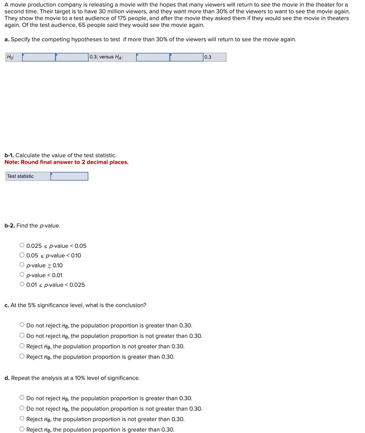 A movie production company is releasing a movie with the hopes that many viewers will return to see the movie in the theater for a
second time. Their target is to have 30 million viewers, and they want more than 30% of the viewers to want to see the movie again.
They show the movie to a test audience of 175 people, and after the movie they asked them if they would see the movie in theaters
again. Of the test audience, 65 people said they would see the movie again.
a. Specify the competing hypotheses to test if more than 30% of the viewers will return to see the movie again.
Ho:
0.3; versus HA
b-1. Calculate the value of the test statistic.
Note: Round final answer to 2 decimal places.
Test statistic
b-2. Find the p-value.
O 0.025 s p-value < 0.05
O 0.05 s p-value < 0.10
O p-value ≥ 0.10
O p-value < 0.01
O 0.01 s p-value < 0.025
c. At the 5% significance level, what is the conclusion?
○ Do not reject Ho, the population proportion is greater than 0.30.
○ Do not reject Ho, the population proportion is not greater than 0.30.
Reject Ho, the population proportion is not greater than 0.30.
O Reject Ho, the population proportion is greater than 0.30.
d. Repeat the analysis at a 10% level of significance.
○ Do not reject Ho, the population proportion is greater than 0.30.
○ Do not reject Ho, the population proportion is not greater than 0.30.
○ Reject Ho, the population proportion is not greater than 0.30.
○ Reject Ho, the population proportion is greater than 0.30.
0.3
