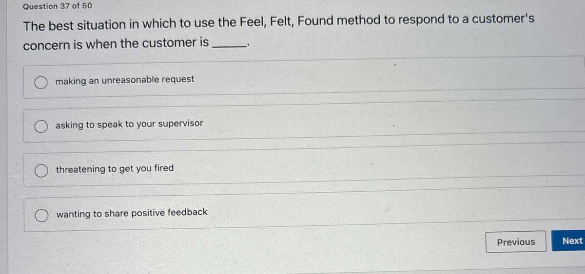 Question 37 of 50
The best situation in which to use the Feel, Felt, Found method to respond to a customer's
concern is when the customer is
making an unreasonable request
asking to speak to your supervisor
threatening to get you fired
wanting to share positive feedback
Previous
Next