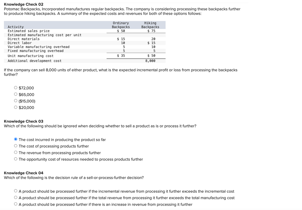 Knowledge Check 02
Potomac Backpacks, Incorporated manufactures regular backpacks. The company is considering processing these backpacks further
to produce hiking backpacks. A summary of the expected costs and revenues for both of these options follows:
Activity
Estimated sales price
Estimated manufacturing cost per unit
Direct materials
Direct labor
Variable manufacturing overhead
Fixed manufacturing overhead
Unit manufacturing cost
Additional development cost
Ordinary
Backpacks
$ 50
$72,000
$65,000
($15,000)
$20,000
$15
10
5
5
$ 35
Hiking
Backpacks
$75
If the company can sell 8,000 units of either product, what is the expected incremental profit or loss from processing the backpacks
further?
20
$15
10
5
$ 50
8,000
Knowledge Check 03
Which of the following should be ignored when deciding whether to sell a product as is or process it further?
The cost incurred in producing the product so far
The cost of processing products further
The revenue from processing products further
The opportunity cost of resources needed to process products further
Knowledge Check 04
Which of the following is the decision rule of a sell-or-process-further decision?
A product should be processed further if the incremental revenue from processing it further exceeds the incremental cost
O A product should be processed further if the total revenue from processing it further exceeds the total manufacturing cost
A product should be processed further if there is an increase in revenue from processing it further