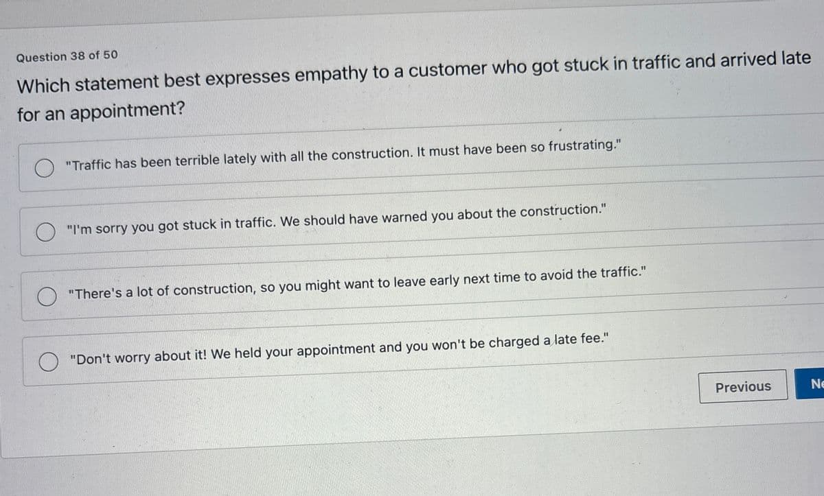 Question 38 of 50
Which statement best expresses empathy to a customer who got stuck in traffic and arrived late
for an appointment?
О
"Traffic has been terrible lately with all the construction. It must have been so frustrating."
"I'm sorry you got stuck in traffic. We should have warned you about the construction."
"There's a lot of construction, so you might want to leave early next time to avoid the traffic."
"Don't worry about it! We held your appointment and you won't be charged a late fee."
Previous
Ne