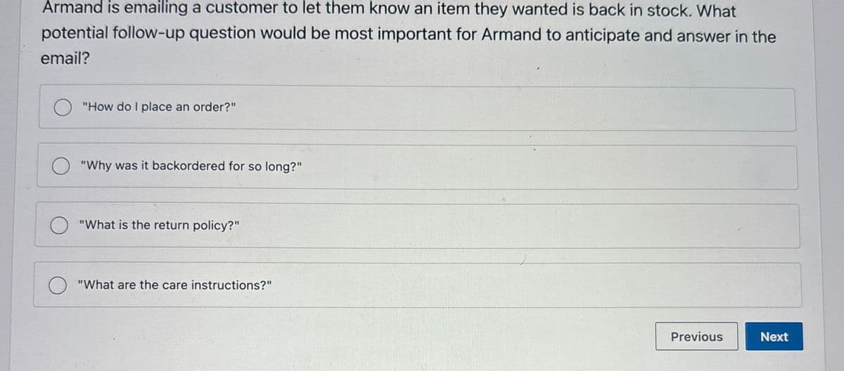 Armand is emailing a customer to let them know an item they wanted is back in stock. What
potential follow-up question would be most important for Armand to anticipate and answer in the
email?
"How do I place an order?"
"Why was it backordered for so long?"
"What is the return policy?"
"What are the care instructions?"
Previous
Next