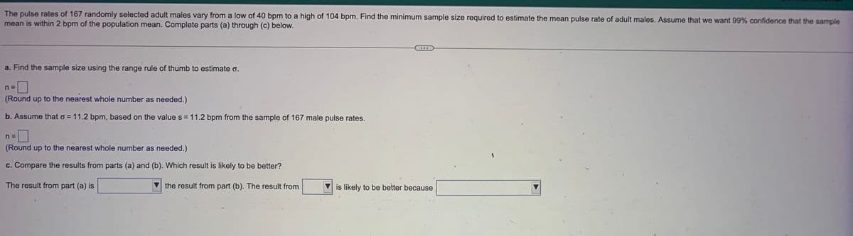 The pulse rates of 167 randomly selected adult males vary from a low of 40 bpm to a high of 104 bpm. Find the minimum sample size required to estimate the mean pulse rate of adult males. Assume that we want 99% confidence that the sample
mean is within 2 bpm of the population mean. Complete parts (a) through (c) below.
a. Find the sample size using the range rule of thumb to estimate o.
n =
(Round up to the nearest whole number as needed.)
b. Assume that o = 11.2 bpm, based on the value s = 11.2 bpm from the sample of 167 male pulse rates.
n=
(Round up to the nearest whole number as needed.)
c. Compare the results from parts (a) and (b). Which result is likely to be better?
The result from part (a) is
the result from part (b). The result from
is likely to be better because