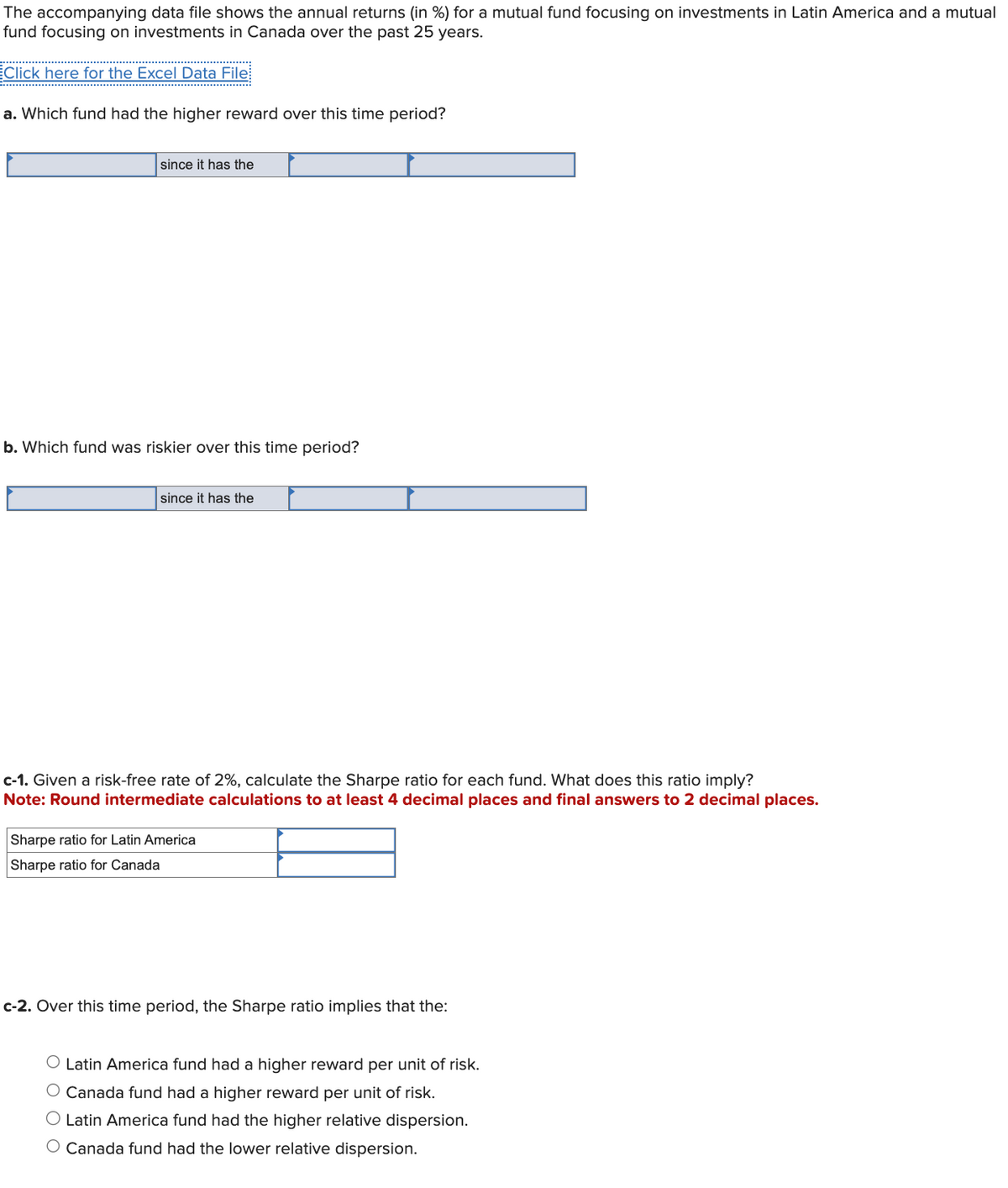 The accompanying data file shows the annual returns (in %) for a mutual fund focusing on investments in Latin America and a mutual
fund focusing on investments in Canada over the past 25 years.
Click here for the Excel Data File
a. Which fund had the higher reward over this time period?
since it has the
b. Which fund was riskier over this time period?
since it has the
c-1. Given a risk-free rate of 2%, calculate the Sharpe ratio for each fund. What does this ratio imply?
Note: Round intermediate calculations to at least 4 decimal places and final answers to 2 decimal places.
Sharpe ratio for Latin America
Sharpe ratio for Canada
c-2. Over this time period, the Sharpe ratio implies that the:
O Latin America fund had a higher reward per unit of risk.
O Canada fund had a higher reward per unit of risk.
O Latin America fund had the higher relative dispersion.
○ Canada fund had the lower relative dispersion.