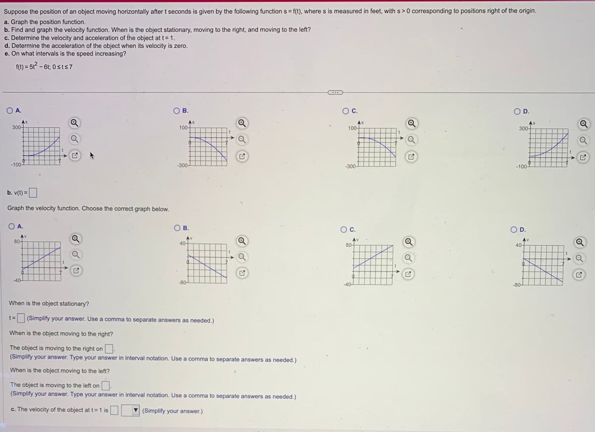 Suppose the position of an object moving horizontally after t seconds is given by the following function s= f(t), where s is measured in feet, with s> 0 corresponding to positions right of the origin.
a. Graph the position function.
b. Find and graph the velocity function. When is the object stationary, moving to the right, and moving to the left?
c. Determine the velocity and acceleration of the object at t = 1.
d. Determine the acceleration of the object when its velocity is zero.
e. On what intervals is the speed increasing?
f(t) = 5t² - 6t; 0≤t≤7
O A.
As
300-
-100-
b. v(t) =
Graph the velocity function. Choose the correct graph below.
A.
Av
80-
-40-
Q
A
B.
100-
-300-
B.
40-
-80-
S
Q
When is the object stationary?
t= (Simplify your answer. Use a comma to separate answers as needed.)
When is the object moving to the right?
The object is moving to the right on
(Simplify your answer. Type your answer in interval notation. Use a comma to separate answers as needed.)
When is the object moving to the left?
The object is moving to the left on
(Simplify your answer. Type your answer in interval notation. Use a comma to separate answers as needed.)
c. The velocity of the object at t = 1 is
(Simplify your answer.)
O C.
100-
-300-
80-
-40-
>
AS
D.
300-
-100-
D.
-80-
Av
40-
S
Q
Q