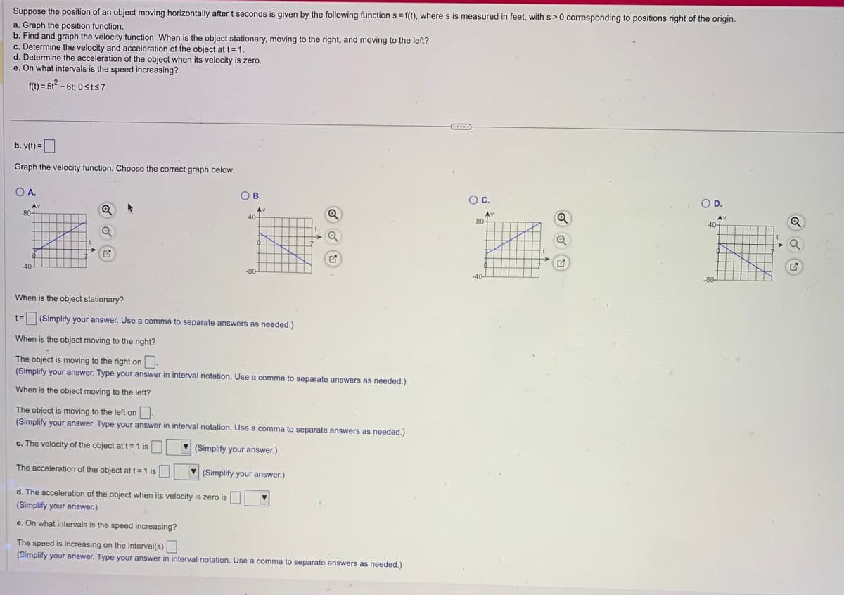 Suppose the position of an object moving horizontally after t seconds is given by the following function s = f(t), where s is measured in feet, with s> 0 corresponding to positions right of the origin.
a. Graph the position function.
b. Find and graph the velocity function. When is the object stationary, moving to the right, and moving to the left?
c. Determine the velocity and acceleration of the object at t = 1.
d. Determine the acceleration of the object when its velocity is zero.
e. On what intervals is the speed increasing?
f(t) = 5t² - 6t; 0≤t≤7
b. v(t) =
Graph the velocity function. Choose the correct graph below.
A.
Av
80-
-40-
t =
Q
O B.
AV
The acceleration of the object at t = 1 is
40-
-80-
When is the object stationary?
(Simplify your answer. Use a comma to separate answers as needed.)
When is the object moving to the right?
The object is moving to the right on
(Simplify your answer. Type your answer in interval notation. Use a comma to separate answers as needed.)
When is the object moving to the left?
o
The object is moving to the left on
(Simplify your answer. Type your answer in interval notation. Use a comma to separate answers as needed.)
c. The velocity of the object at t= 1 is
(Simplify your answer.)
(Simplify your answer.)
d. The acceleration of the object when its velocity is zero is
(Simplify your answer.)
e. On what intervals is the speed increasing?
The speed is increasing on the interval(s).
(Simplify your answer. Type your answer in interval notation. Use a comma to separate answers as needed.)
O C.
80-
-40-
V
↑
Q
D.
40-
-80-
V
