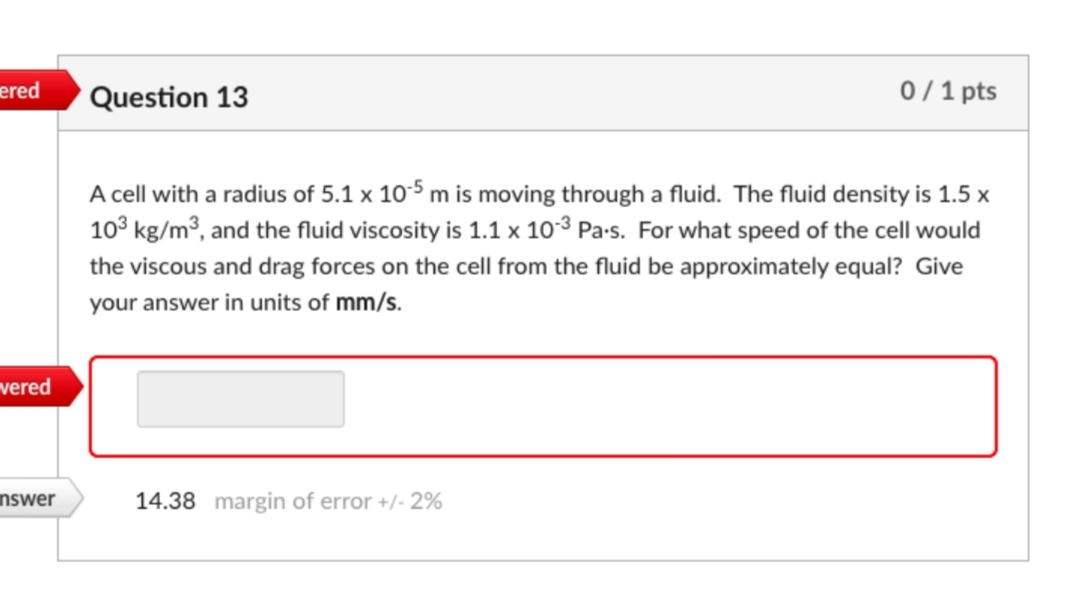 ered
Question 13
0/1 pts
A cell with a radius of 5.1 x 10-5 m is moving through a fluid. The fluid density is 1.5 x
10° kg/m3, and the fluid viscosity is 1.1 x 103 Pa-s. For what speed of the cell would
the viscous and drag forces on the cell from the fluid be approximately equal? Give
your answer in units of mm/s.
vered
nswer
14.38 margin of error +/- 2%
