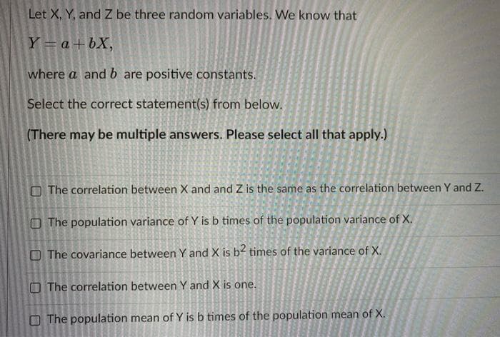 Let X, Y, and Z be three random variables. We know that
Y = a+ bX,
where a and b are positive constants.
Select the correct statement(s) from below.
(There may be multiple answers. Please select all that apply.)
O The correlation between X and and Z is the same as the correlation between Y and Z.
O The population variance of Y is b times of the population variance of X.
The covariance between Y and X is b? times of the variance of X.
O The correlation between Y and X is one.
The population mean of Y is b times of the population mean of X.
