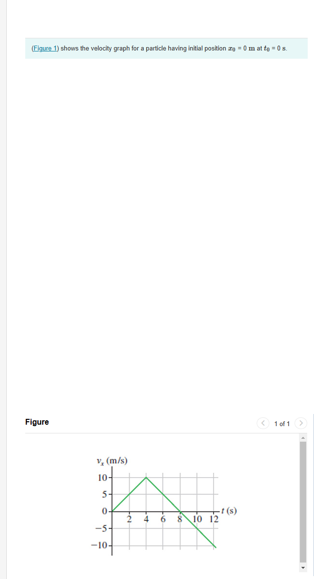 (Figure 1) shows the velocity graph for a particle having initial position xo = 0mat to = 0 s.
Figure
v‡ (m/s)
10-
5-
0-
-5-
-10-
2 4
6 8
10 12
-t (s)
< 1 of 1 >