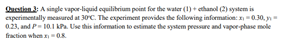 Shaotan: A single vapor-liquid equilibrium point for the water (1) + ethanol C ystem is
experimentally measured at 30C. The experiment peovides the following information: 0.30, n
0.23, and P 10.1 kPA. Use this information to estimate the system pressure and vapor phase mole
fraction when aOK
