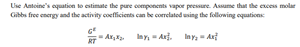 Use Antoine's oquaticn to estimate the pure components vapor peessure. Assame that the excess molar
Gibbs free energy and the activity coeficients can be correlated using the following oquations
A
RT
Iny, - Anj.
In y, - An
