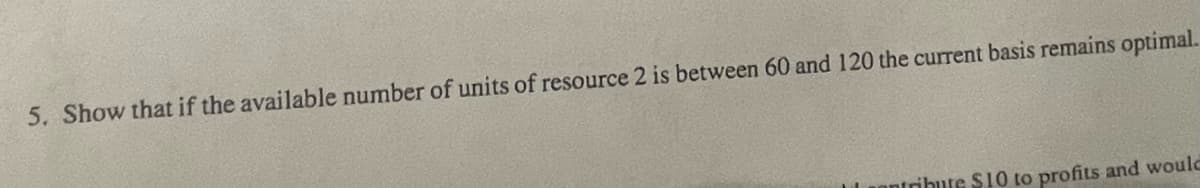 5. Show that if the available number of units of resource 2 is between 60 and 120 the current basis remains optimal.
tribute $10 to profits and would
