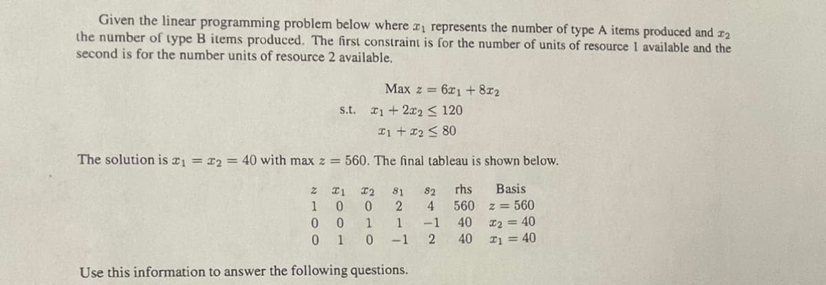 Given the linear programming problem below where r1 represents the number of type A items produced and r2
the number of type B items produced. The first constraint is for the number of units of resource 1 available and the
second is for the number units of resource 2 available.
Max z = 6x1+8x2
s.t. 1+2x2 < 120
Ii + 12 < 80
The solution is r1 = x2 = 40 with max z = 560. The final tableau is shown below.
I2
81
82
rhs
Basis
0.
560 z = 560
0 0
0 1
1
1
-1
40
I2 = 40
-1
2
40
I1 = 40
Use this information to answer the following questions.
