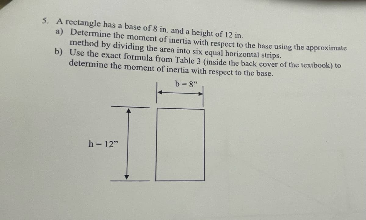 5. A rectangle has a base of 8 in. and a height of 12 in.
a) Determine the moment of inertia with respect to the base using the approximate
method by dividing the area into six equal horizontal strips.
b)
Use the exact formula from Table 3 (inside the back cover of the textbook) to
determine the moment of inertia with respect to the base.
b=8"
h = 12"