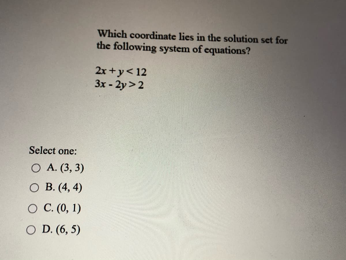 Which coordinate lies in the solution set for
the following system of equations?
2x +y<12
3x- 2y>2
Select one:
O A. (3, 3)
O B. (4, 4)
O C. (0, 1)
O D. (6, 5)
