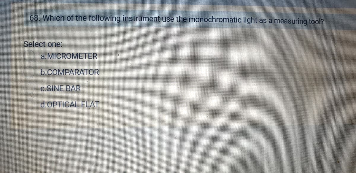 68. Which of the following instrument use the monochromatic light as a measuring tool?
Select one:
a.MICROMETER
b.COMPARATOR
c.SINE BAR
d.OPTICAL FLAT
