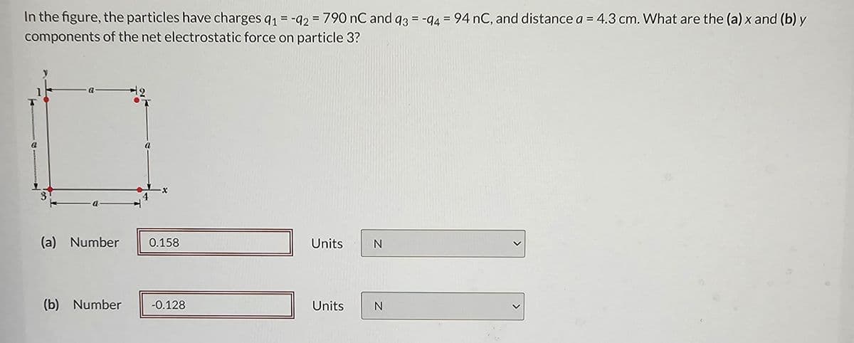 In the figure, the particles have charges 91 = -92 = 790 nC and 93 = -94 = 94 nC, and distance a = 4.3 cm. What are the (a) x and (b) y
components of the net electrostatic force on particle 3?
(a) Number
0.158
Units
N
(b) Number
-0.128
Units
N