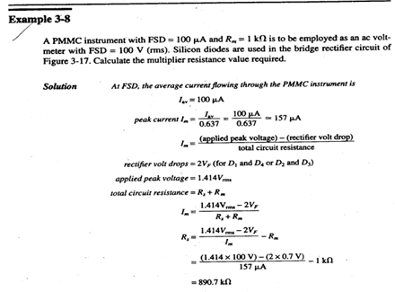 Example 3-8
A PMMC instrument with FSD = 100 LA and R=1 kn is to be employed as an ac volt-
meter with FSD = 100 V (ms). Silicon diodes are used in the bridge rectifier circuit of
Figure 3-17. Calculate the multiplier resistance value required.
Solution
At FSD, the average current flowing through the PMMC instrument is
I.- 100 HA
100 µA
0.637
- 157 HA
peak current I.
0.637
(applied peak voltage) - (rectifier volt drop)
total circuit resistance
rectifier volt drops = 2V, (for D, and D. or Dz and D)
applied peak voltage = 1.414Vm
total circuit resistance - R, + R.
1.414Vm -2V,
R, +R.
1.414V - 2V,
--R.
(1.414 x 100 V)- (2 x 0.7 V)
157 HA
-i k0
= 890.7 kn
