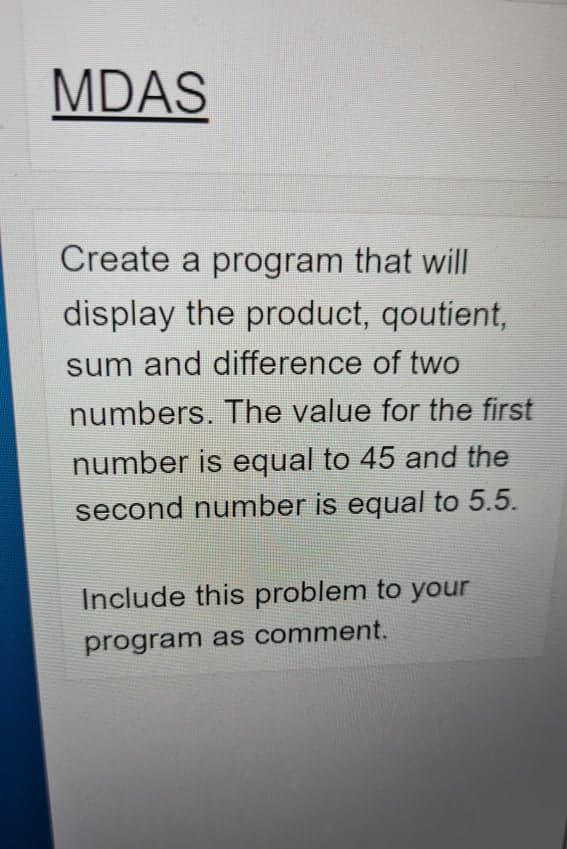 MDAS
Create a program that will
display the product, qoutient,
sum and difference of two
numbers. The value for the first
number is equal to 45 and the
second number is equal to 5.5.
Include this problem to your
program as comment.
