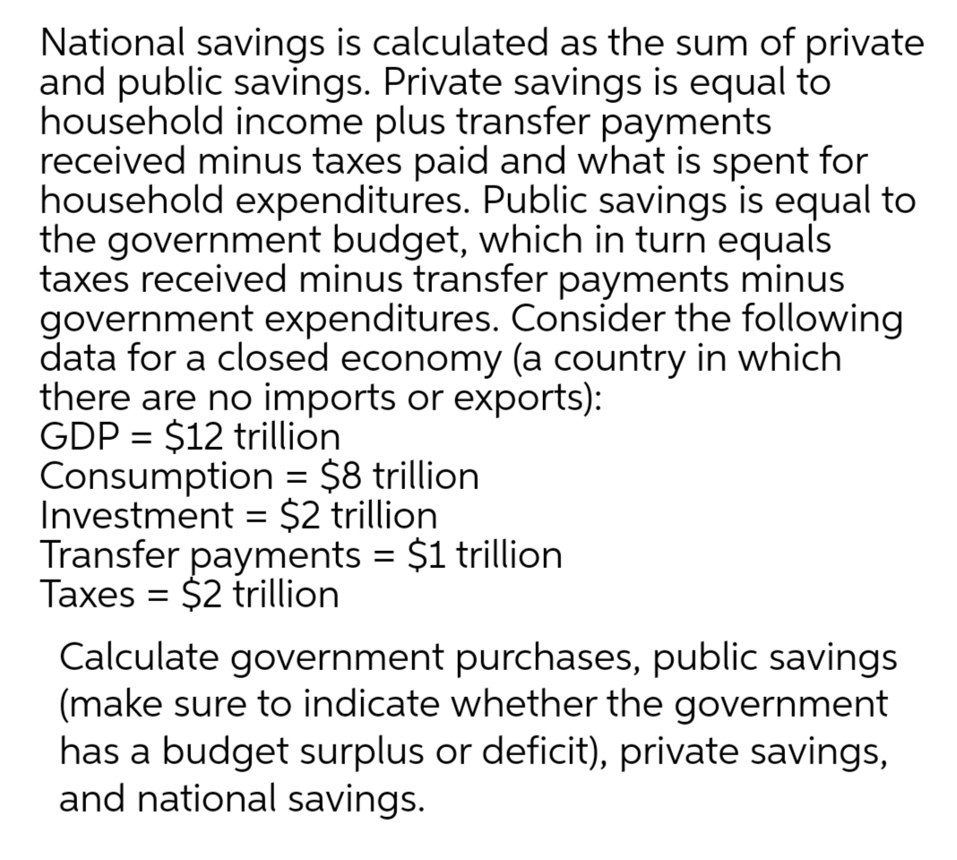 National savings is calculated as the sum of private
and public savings. Private savings is equal to
household income plus transfer payments
received minus taxes paid and what is spent for
household expenditures. Public savings is equal to
the government budget, which in turn equals
taxes received minus transfer payments minus
government expenditures. Consider the following
data for a closed economy (a country in which
there are no imports or exports):
GDP = $12 trillion
Consumption = $8 trillion
Investment = $2 trillion
Transfer payments = $1 trillion
Taxes = $2 trillion
%3D
Calculate government purchases, public savings
(make sure to indicate whether the government
has a budget surplus or deficit), private savings,
and national savings.
