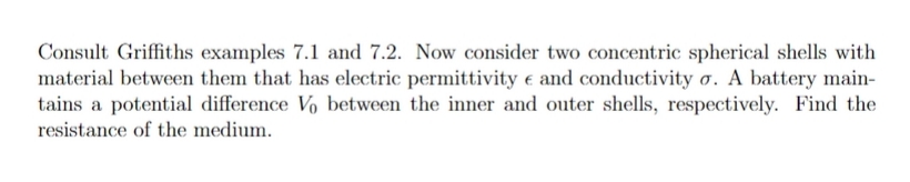 Consult Griffiths examples 7.1 and 7.2. Now consider two concentric spherical shells with
material between them that has electric permittivity e and conductivity o. A battery main-
tains a potential difference Vo between the inner and outer shells, respectively. Find the
resistance of the medium.
