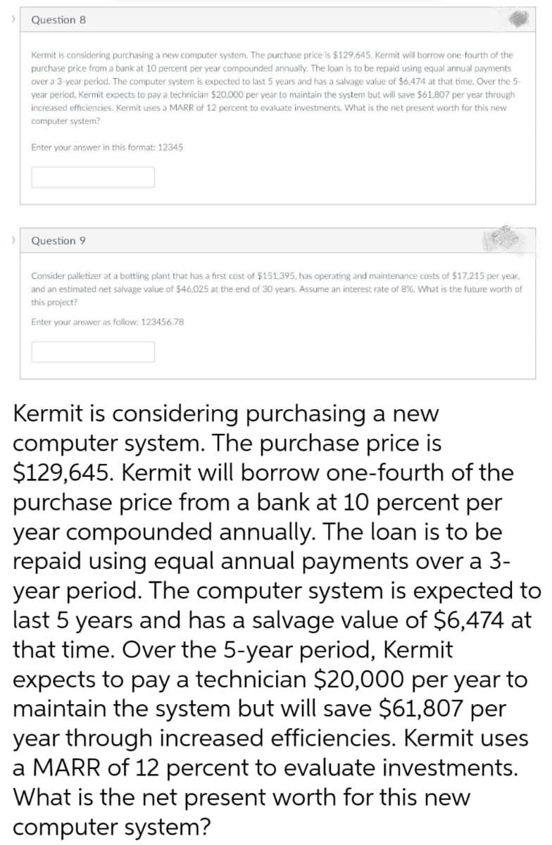 Question 8
Kermit is considering purchasing a new computer system. The purchase price is $129,645. Kermit will borrow one-fourth of the
purchase price from a bank at 10 percent per year compounded annually. The loan is to be repaid using equal annual payments
over a 3-year period. The computer system is expected to last 5 years and has a salvage value of $6,474 at that time. Over the 5-
year period, Kermit expects to pay a technician $20,000 per year to maintain the system but will save $61,807 per year through
increased efficiencies. Kermit uses a MARR of 12 percent to evaluate investments. What is the net present worth for this new
computer system?
Enter your answer in this format: 12345
>
Question 9
Consider palletizer at a bottling plant that has a first cost of $151,395, has operating and maintenance costs of $17,215 per year,
and an estimated net salvage value of $46,025 at the end of 30 years. Assume an interest rate of 8%. What is the future worth of
this project?
Enter your answer as follow: 123456.78
Kermit is considering purchasing a new
computer system. The purchase price is
$129,645. Kermit will borrow one-fourth of the
purchase price from a bank at 10 percent per
year compounded annually. The loan is to be
repaid using equal annual payments over a 3-
year period. The computer system is expected to
last 5 years and has a salvage value of $6,474 at
that time. Over the 5-year period, Kermit
expects to pay a technician $20,000 per year to
maintain the system but will save $61,807 per
year through increased efficiencies. Kermit uses
a MARR of 12 percent to evaluate investments.
What is the net present worth for this new
computer system?
