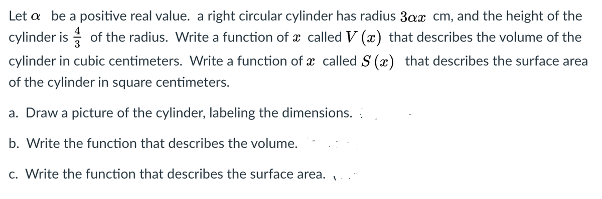 Let a be a positive real value. a right circular cylinder has radius 3ax cm, and the height of the
cylinder is
of the radius. Write a function of x called V (x) that describes the volume of the
cylinder in cubic centimeters. Write a function of x called S (x) that describes the surface area
of the cylinder in square centimeters.
a. Draw a picture of the cylinder, labeling the dimensions.
b. Write the function that describes the volume.
c. Write the function that describes the surface area.
