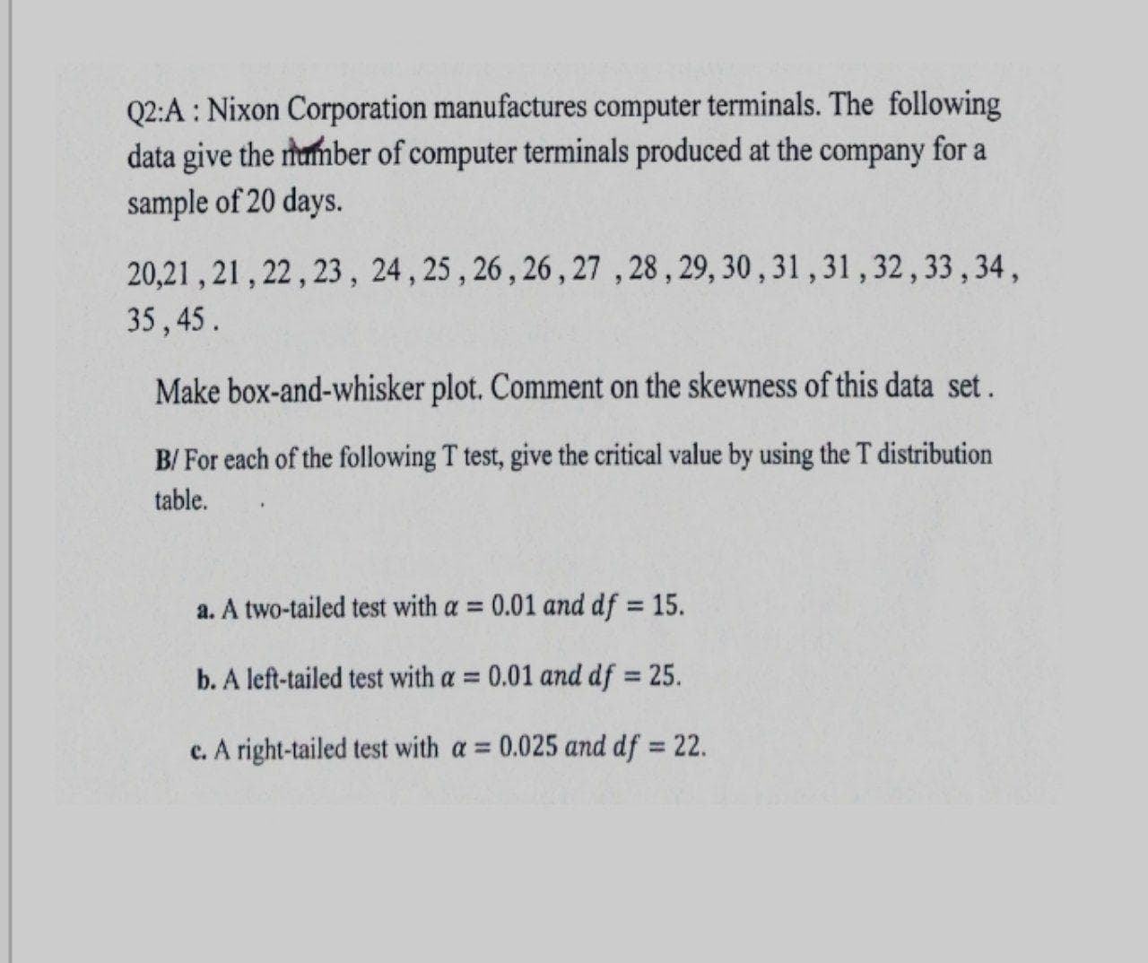 Q2:A : Nixon Corporation manufactures computer terminals. The following
data give the humber of computer terminals produced at the company for a
sample of 20 days.
20,21 , 21 , 22 , 23 , 24, 25 , 26, 26 , 27 , 28, 29, 30 , 31 , 31,32,33,34,
35, 45.
Make box-and-whisker plot. Comment on the skewness of this data set.
B/ For each of the following T test, give the critical value by using the T distribution
table.
a. A two-tailed test with a = 0.01 and df = 15.
b. A left-tailed test with a = 0.01 and df = 25.
%3D
%3D
c. A right-tailed test with a = 0.025 and df = 22.
%3D
