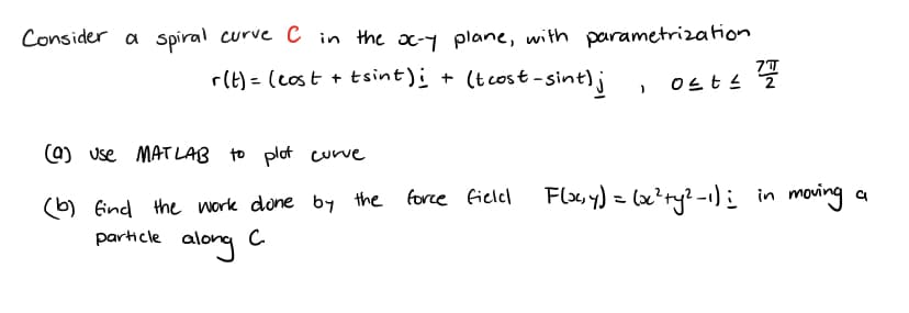 Consider a spiral curve C in the oc-y plane, with parametrization
r(t)= (cost + tsint); + (t cost-sint);
)
Ost≤ 2
(9) Use MATLAB to plot curve
(b) find the work done by the force field Flacy) = (xc²+y²-1) i
particle along
с
in moving a