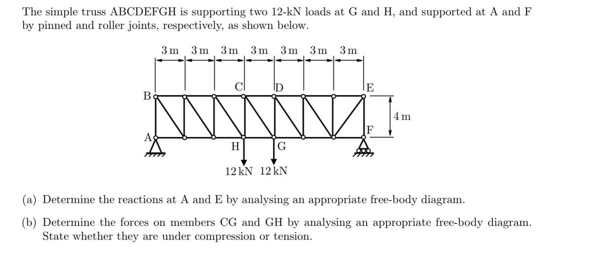 The simple truss ABCDEFGH is supporting two 12-kN loads at G and H, and supported at A and F
by pinned and roller joints, respectively, as shown below.
3m
Bo
3m 3 m
A
3 m
3 m
3 m
ID
www
H
G
12 kN 12 kN
3m
E
4m
(a) Determine the reactions at A and E by analysing an appropriate free-body diagram.
(b) Determine the forces on members CG and GH by analysing an appropriate free-body diagram.
State whether they are under compression or tension.