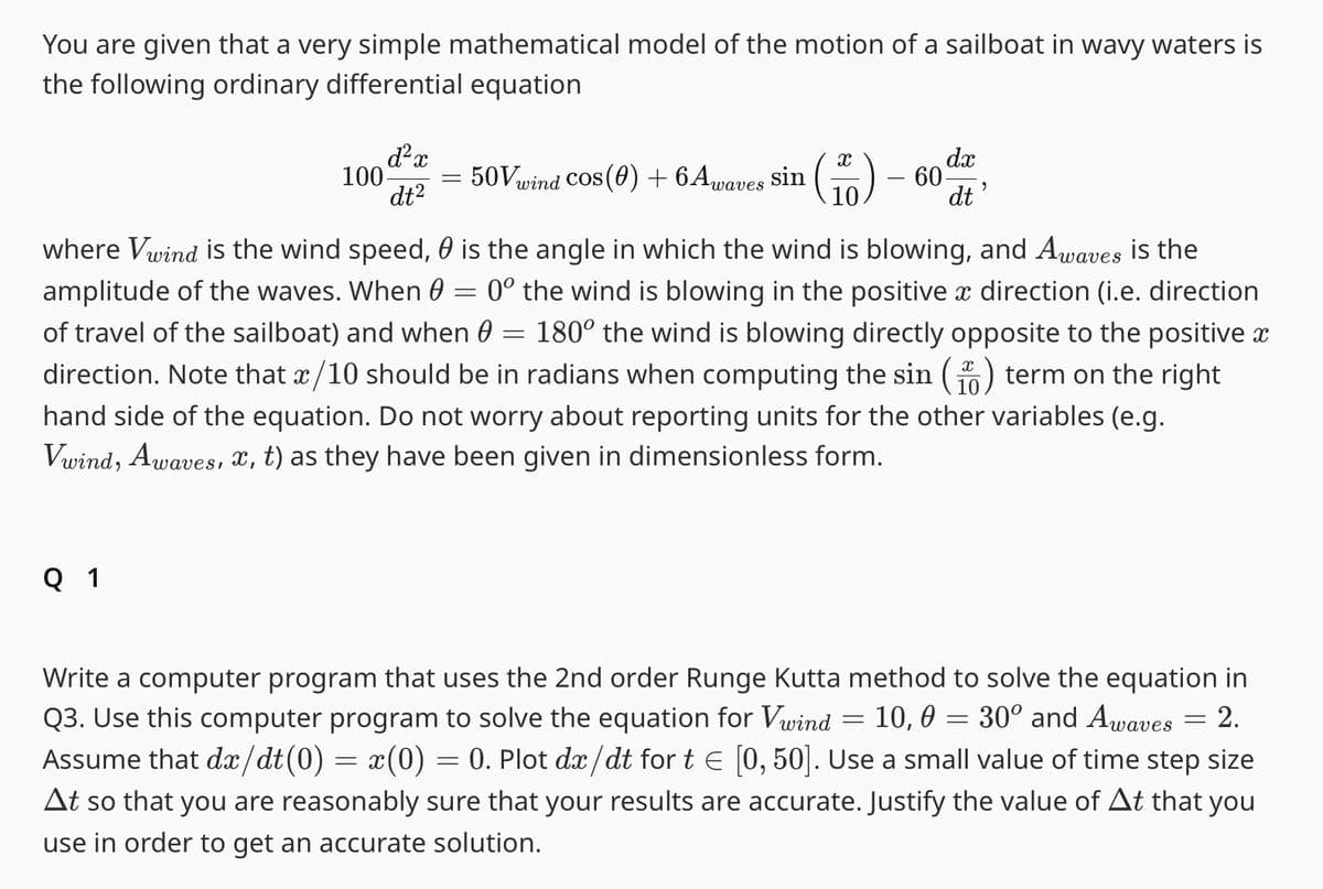 You are given that a very simple mathematical model of the motion of a sailboat in wavy waters is
the following ordinary differential equation
d²x
dt²
Q 1
100-
=
50Vwind Cos (0) + 6 Awaves sin
X
10.
60
=
where Vwind is the wind speed, is the angle in which the wind is blowing, and Awaves is the
amplitude of the waves. When 0 = 0º the wind is blowing in the positive à direction (i.e. direction
of travel of the sailboat) and when 0 = 180° the wind is blowing directly opposite to the positive x
direction. Note that x/10 should be in radians when computing the sin ( term on the right
hand side of the equation. Do not worry about reporting units for the other variables (e.g.
Vwind, Awaves, x, t) as they have been given in dimensionless form.
dx
dt'
=
Write a computer program that uses the 2nd order Runge Kutta method to solve the equation in
Q3. Use this computer program to solve the equation for Vwind 10, 0 = 30° and Awaves 2.
Assume that dx/dt(0) = x(0) = 0. Plot dx/dt for t = [0, 50]. Use a small value of time step size
At so that you are reasonably sure that your results are accurate. Justify the value of At that you
use in order to get an accurate solution.
=