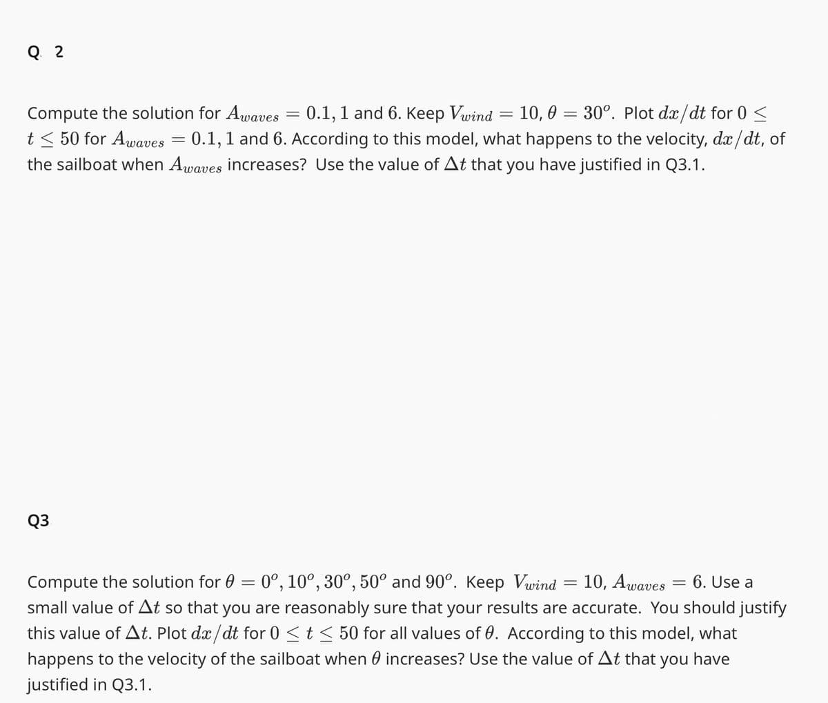 Q 2
Compute the solution for Awaves
0.1, 1 and 6. Keep Vwind
10, 0 = 30°. Plot dx/dt for 0 ≤
t≤ 50 for Awaves = 0.1, 1 and 6. According to this model, what happens to the velocity, dx/dt, of
the sailboat when Awaves increases? Use the value of At that you have justified in Q3.1.
Q3.
-
=
10, Awaves 6. Use a
Compute the solution for 0 = 0º, 10°, 30°, 50° and 90°. Keep Vwind
small value of At so that you are reasonably sure that your results are accurate. You should justify
this value of At. Plot dx/dt for 0 ≤ t ≤ 50 for all values of 0. According to this model, what
happens to the velocity of the sailboat when increases? Use the value of At that you have
justified in Q3.1.
=
=