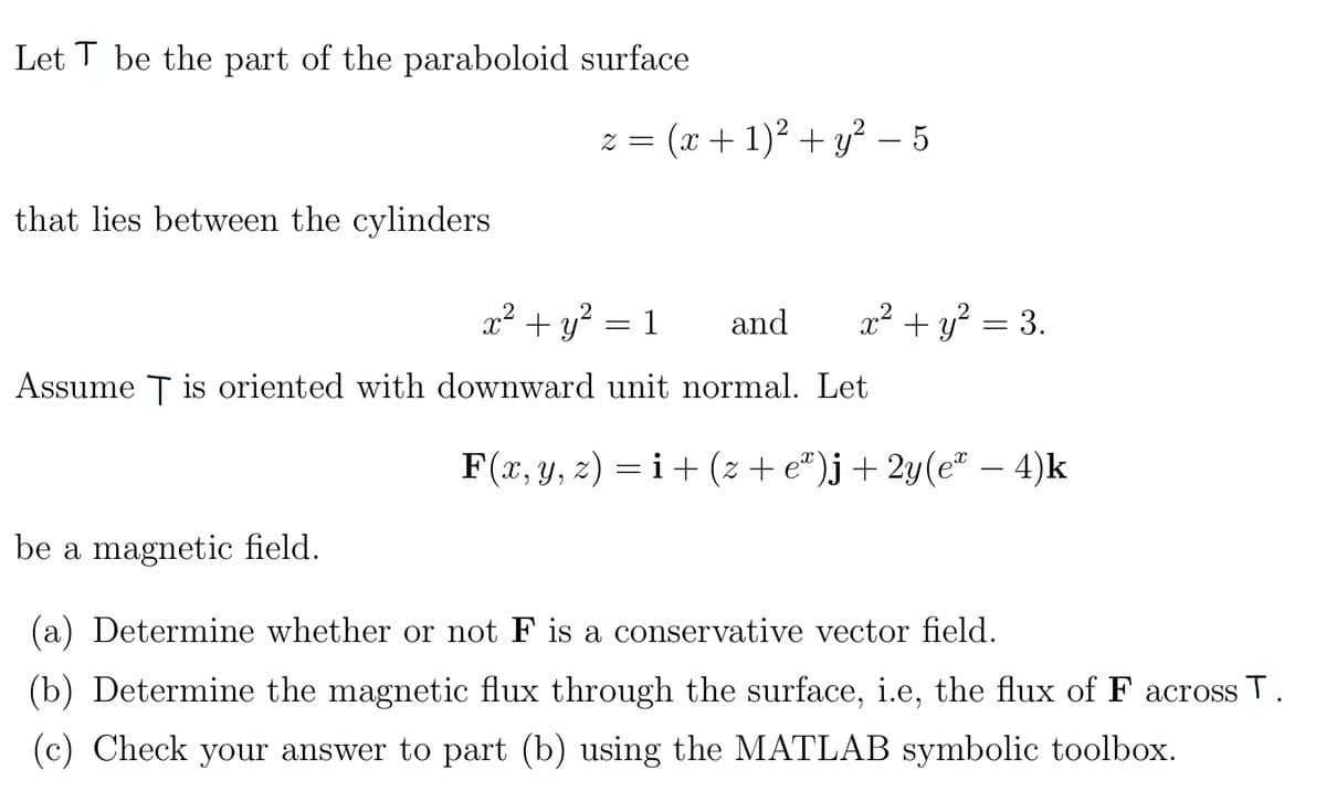 Let T be the part of the paraboloid surface
that lies between the cylinders
2 =
(x + 1)² + y² - 5
x² + y² = 3.
x² + y² = 1 and
Assume T is oriented with downward unit normal. Let
F(x, y, z) = i + (z + eª)j + 2y(eª – 4)k
be a magnetic field.
(a) Determine whether or not F is a conservative vector field.
(b) Determine the magnetic flux through the surface, i.e, the flux of F across T.
(c) Check your answer to part (b) using the MATLAB symbolic toolbox.