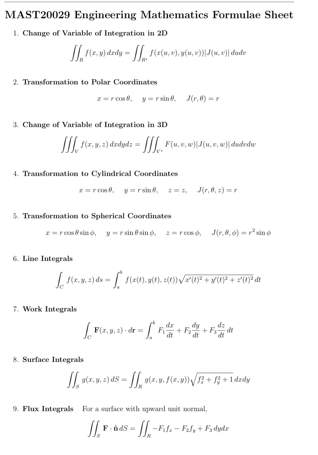 MAST20029 Engineering Mathematics Formulae Sheet
1. Change of Variable of Integration in 2D
JJ₁ f(x, y) dxdy = [[ f(x(u, v), y(u, v))|J(u, v)| dudv
R
2. Transformation to Polar Coordinates
x = r cos 0,
3. Change of Variable of Integration in 3D
[[[ f(x, y, z) dadydz
4. Transformation to Cylindrical Coordinates
x = r cos 0, y = r sin 0,
5. Transformation to Spherical Coordinates
7. Work Integrals
y = r sin 0,
LFG
8. Surface Integrals
x = r cos sin o, y = r sin sin o, z = r cos o,
=
= [[[_ F(u, v), w)|J(u, v, w) dudvdw
[[₁, g(x, y, z) ds =
S
J(r,0) =
6. Line Integrals
Jo
f(x, y, 2) ds = ["* f(x(t), y(t), z(t)) √x'(t)² + y(t)}² + 2'(t)² dt
F(x, y, z). dr =
J(r, 0, z) = r
= r
cb dx
- [² R² +F="/
F₁ F₂
dt
a
F. ÂdS =
J(r, 0, 0) = r² sin o
9. Flux Integrals For a surface with upward unit normal,
11. F
+ F3
dz
= [[ g(x, y, f (x, y)) √[f² + f² +1dxdy
dt
= SS₁₂ - ²
-F₁fx - F2fy + F3 dydx