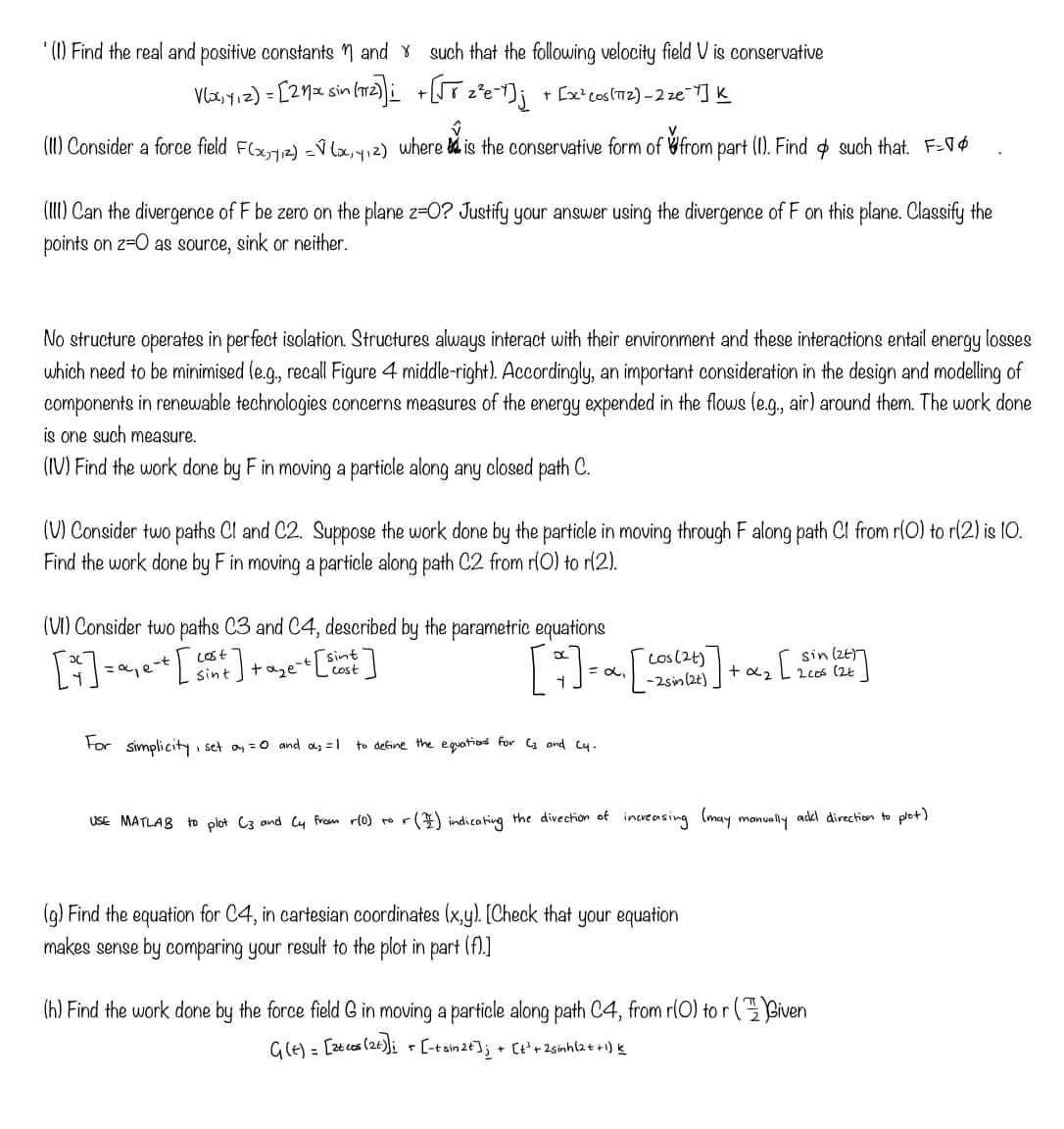 (1) Find the real and positive constants and such that the following velocity field V is conservative
V(x, y, z) = [21x sin (772)]; +[√T ₂²e-Y]; + [x² cos(172)_2₂€¯Y] K
V.
(II) Consider a force field F(x,7,₁²)=√(x₁4₁²) where is the conservative form of from part (1). Find & such that. F-
(III) Can the divergence of F be zero on the plane z-O? Justify your answer using the divergence of F on this plane. Classify the
points on 2-0 as source, sink or neither.
No structure operates in perfect isolation. Structures always interact with their environment and these interactions entail energy losses
which need to be minimised (e.g., recall Figure 4 middle-right). Accordingly, an important consideration in the design and modelling of
components in renewable technologies concerns measures of the energy expended in the flows (e.g., air) around them. The work done
is one such measure.
(IV) Find the work done by F in moving a particle along any closed path C.
(V) Consider two paths Cl and C2. Suppose the work done by the particle in moving through F along path Cl from r(O) to r(2) is 10.
Find the work done by F in moving a particle along path C2 from r(O) to r(2).
(VI) Consider two paths C3 and C4, described by the parametric equations
#]
[²²] = α²₁ e-t [cont].
sint
't [sint.
cost
+aze-t
For simplicity, set a₁ = 0 and α²₂=1
(24)
[+] = α₁ [cat].
-2 sin (2t)
to define the equations for C3 and cy.
(g) Find the equation for C4, in cartesian coordinates (x,y). [Check that your equation
makes sense by comparing your result to the plot in part (f).]
+α2
+
[
USE MATLAB to plot (3 and (y from r(0) to r() indicating the direction of increasing (may manually add direction to plot)
sin (24)
(h) Find the work done by the force field & in moving a particle along path C4, from r(0) tor (Given
Gie) - Ezcas (2) E-toin234 (12sinh (tt)