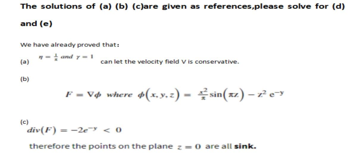 The solutions of (a) (b) (c)are given as references, please solve for (d)
and (e)
We have already proved that:
n = 1 and y = 1
(a)
(b)
(c)
can let the velocity field V is conservative.
F = V¢ where $(x, y, z) = sin(xz) - z² e¯y
div(F) = −2e- < 0
therefore the points on the plane z = 0 are all sink.