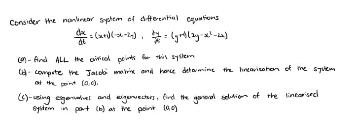 Consider the nonlinear system of differential equations
do
da = (2+1) (-36-24), 1/1 = (y+¹) (2y=x²-2x)
(a) - find ALL the critical points for this system
(6) - compute the Jacobi matrix and hence determine the linearisation of the system
at the point (0,0).
(C)-using eigenvalues and eigenvectors, find the general solution of the linearised
system in part (b) at the point (0,0)