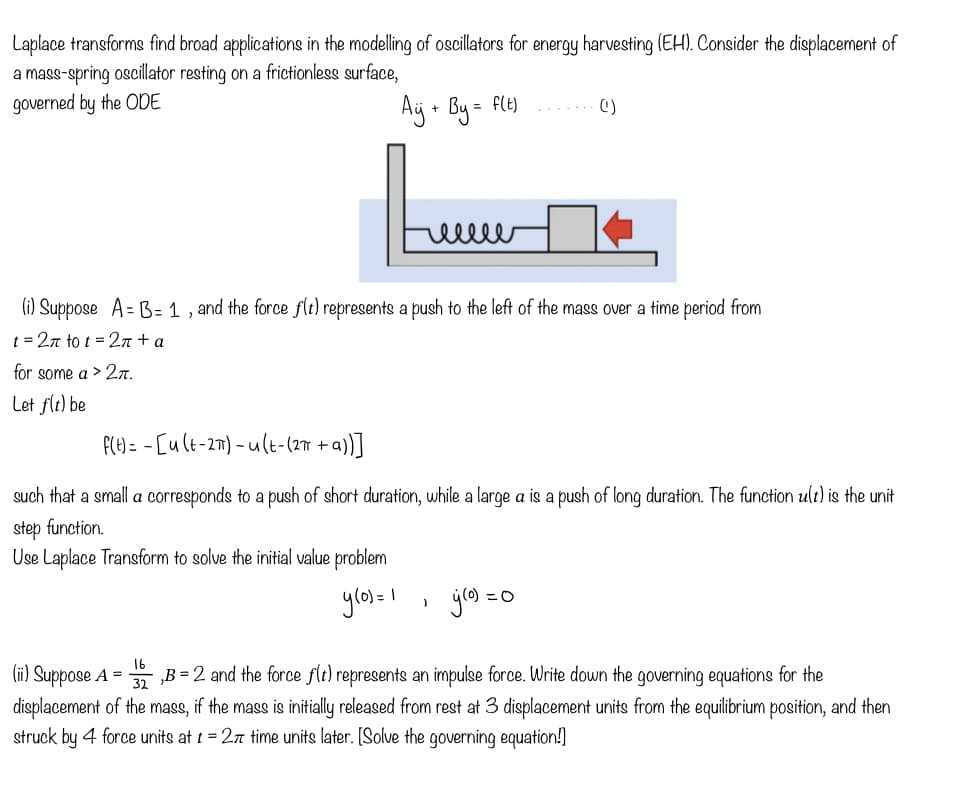 Laplace transforms find broad applications in the modelling of oscillators for energy harvesting (EH). Consider the displacement of
a mass-spring oscillator resting on a frictionless surface,
governed by the ODE
Aÿj + By = f(t)
(i) Suppose A=B= 1, and the force f(t) represents a push to the left of the mass over a time period from
t = 2π to t = 2π + a
for some a > 2π.
Let f(t) be
f(t)=
[u(t-2π)-u(t-(2π +a))]
such that a small a corresponds to a push of short duration, while a large a is a push of long duration. The function ult) is the unit
step function.
Use Laplace Transform to solve the initial value problem
16
(ii) Suppose A =
ellee
y(0) = 1
J
(¹)
gro) = 0
32
B = 2 and the force f(t) represents an impulse force. Write down the governing equations for the
displacement of the mass, if the mass is initially released from rest at 3 displacement units from the equilibrium position, and then
struck by 4 force units at t = 27 time units later. [Solve the governing equation!]