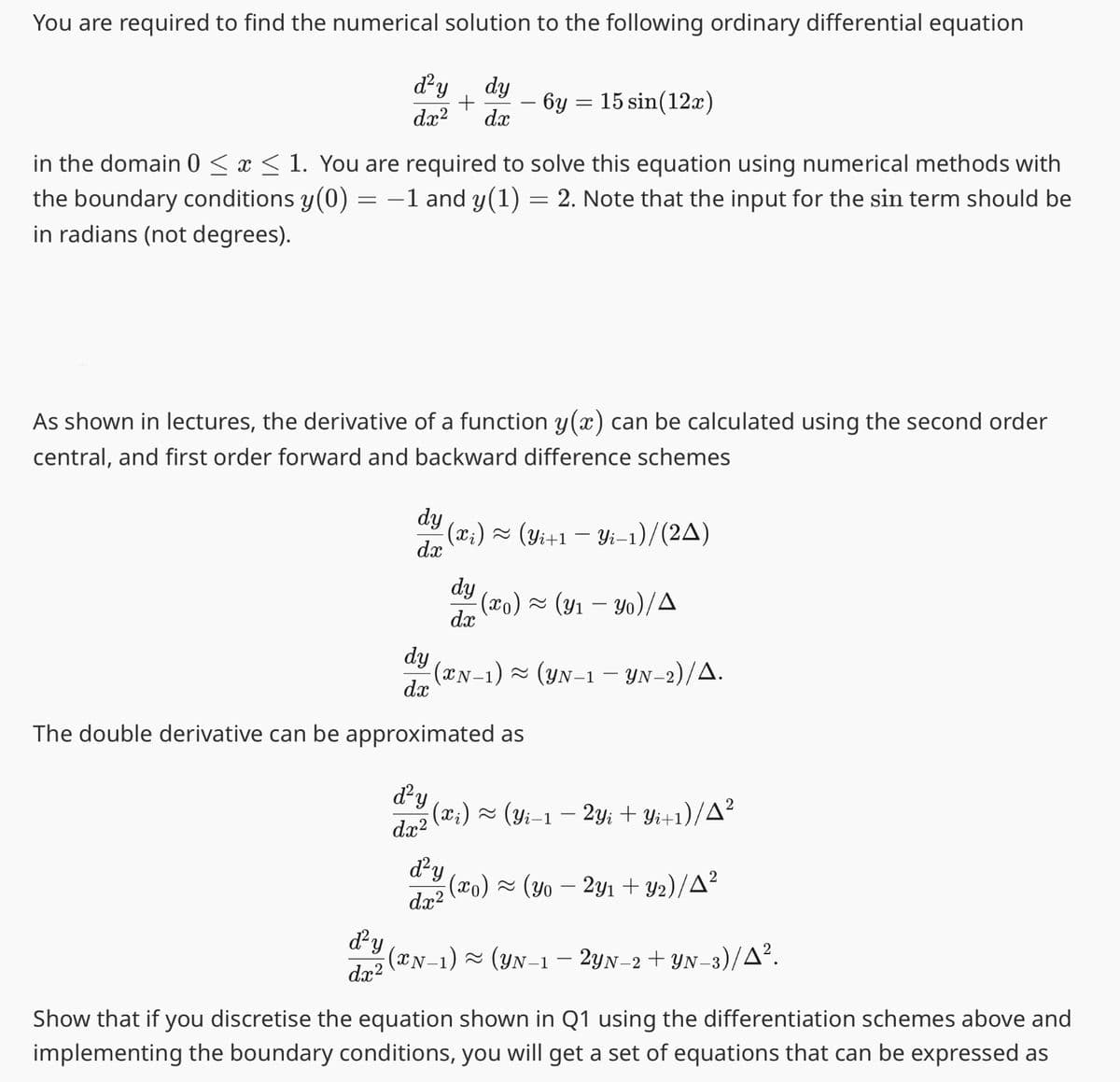 You are required to find the numerical solution to the following ordinary differential equation
d²y dy
+
dx² dx
in the domain 0 ≤ x ≤ 1. You are required to solve this equation using numerical methods with
the boundary conditions y(0) = −1 and y(1) = 2. Note that the input for the sin term should be
in radians (not degrees).
As shown in lectures, the derivative of a function y(x) can be calculated using the second order
central, and first order forward and backward difference schemes
d²y
dx²
dy
- (xi) ≈ (Yi+1 − Yi-1)/(2A)
dx
d²y
6y = 15 sin(12x)
dy
-(XN−1) ≈ (YN-1 — YN-2)/▲.
dx
The double derivative can be approximated as
dx²
dy
d²y
· (xo) ≈ (y₁ − Yo)/A
dx
; (x;) ≈ (Yi−1 − 2Yi + Yi+1)/A²
dx²
; (xo) ~ (yo − 2y₁ +Y2)/▲²
(N-1) ~ (YN-1 — 2YN−2+ YN-3)/A².
Show that if you discretise the equation shown in Q1 using the differentiation schemes above and
implementing the boundary conditions, you will get a set of equations that can be expressed as