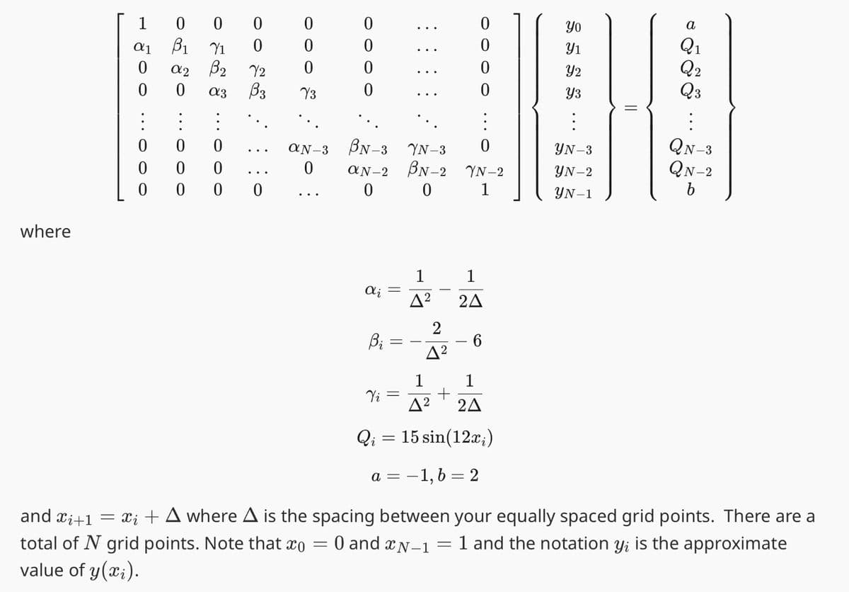 where
1
α1
0
0
0
0
0
000
B₁
a2 B₂
0
of ♂ …..ooo
::0
0
Y1
0
0 a3 B3
೪೦೦
0
0
0
72
0
0
0
Y3
0000
aN-3 BN-3 YN-3
0
=
:
0
aN-2 BN-2 YN-2
0
0
1
di
Bi
Vi
Qi
=
=
A²
2
4²
0
0
0
2A
-6
1
2A
Δ2
15 sin(12x₁)
a = -1, b = 2
S5
Yo
Y1
Y2
Y3
YN-3
YN-2
YN-1
||
a
Q₁
Q2
Q3
:
QN-3
QN-2
b
and Xi+1
= xį + A where A is the spacing between your equally spaced grid points. There are a
total of N grid points. Note that co
0 and N-1
=
1 and the notation yi is the approximate
value of y(x₂).